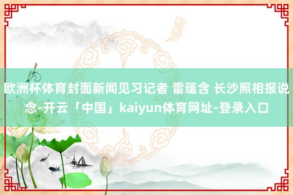 欧洲杯体育封面新闻见习记者 雷蕴含 长沙照相报说念-开云「中国」kaiyun体育网址-登录入口
