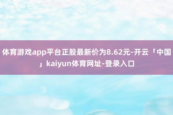 体育游戏app平台正股最新价为8.62元-开云「中国」kaiyun体育网址-登录入口