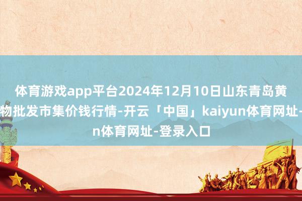 体育游戏app平台2024年12月10日山东青岛黄河路农产物批发市集价钱行情-开云「中国」kaiyun体育网址-登录入口