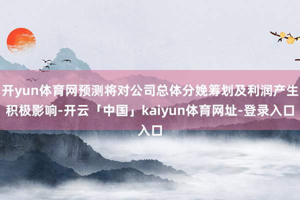 开yun体育网预测将对公司总体分娩筹划及利润产生积极影响-开云「中国」kaiyun体育网址-登录入口