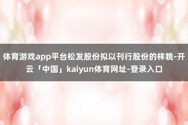 体育游戏app平台松发股份拟以刊行股份的样貌-开云「中国」kaiyun体育网址-登录入口