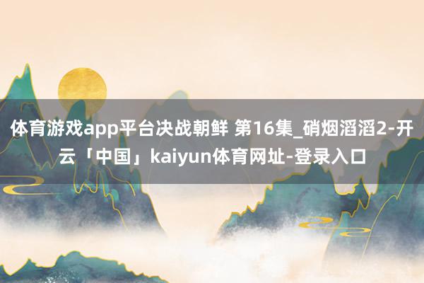 体育游戏app平台决战朝鲜 第16集_硝烟滔滔2-开云「中国」kaiyun体育网址-登录入口