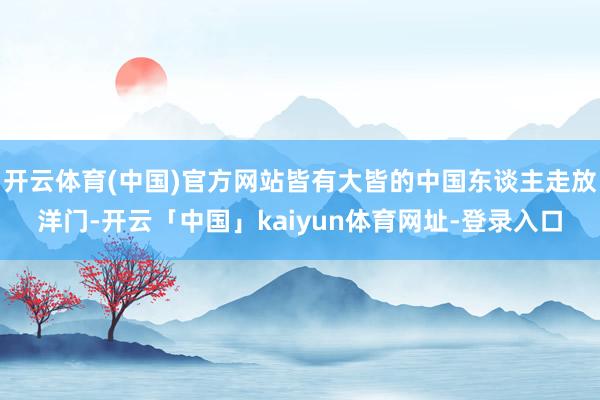 开云体育(中国)官方网站皆有大皆的中国东谈主走放洋门-开云「中国」kaiyun体育网址-登录入口