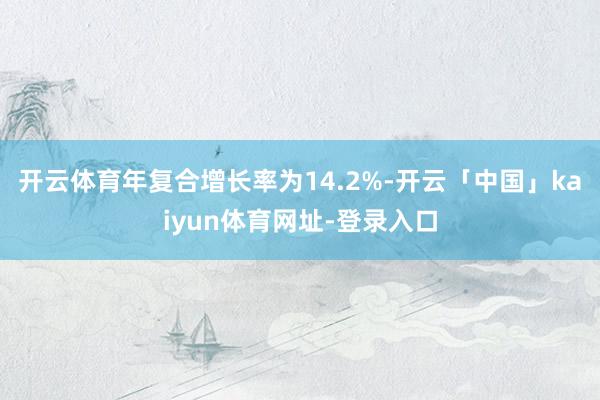 开云体育年复合增长率为14.2%-开云「中国」kaiyun体育网址-登录入口