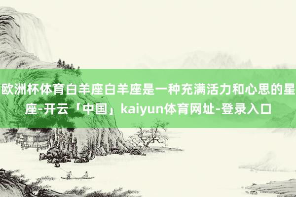 欧洲杯体育白羊座白羊座是一种充满活力和心思的星座-开云「中国」kaiyun体育网址-登录入口