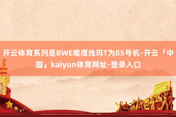 开云体育系列是BWE唯摆线玛T为85号机-开云「中国」kaiyun体育网址-登录入口