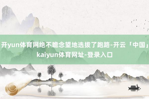 开yun体育网绝不瞻念望地选拔了跑路-开云「中国」kaiyun体育网址-登录入口