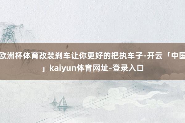 欧洲杯体育改装刹车让你更好的把执车子-开云「中国」kaiyun体育网址-登录入口