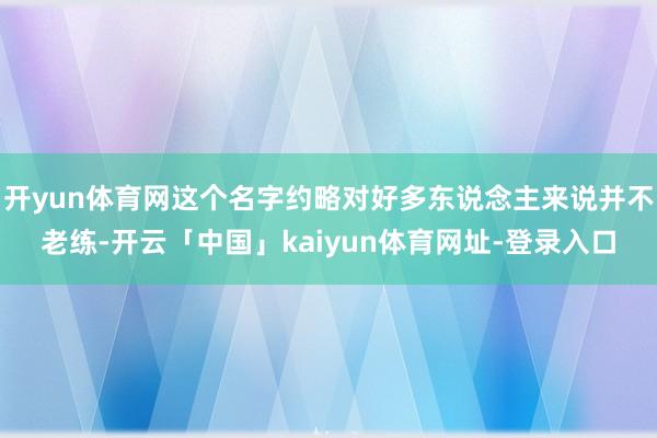开yun体育网这个名字约略对好多东说念主来说并不老练-开云「中国」kaiyun体育网址-登录入口