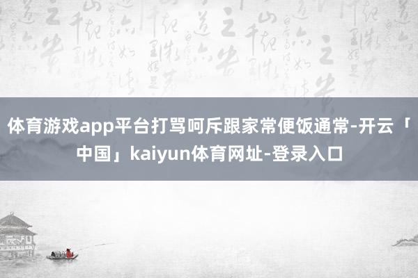 体育游戏app平台打骂呵斥跟家常便饭通常-开云「中国」kaiyun体育网址-登录入口