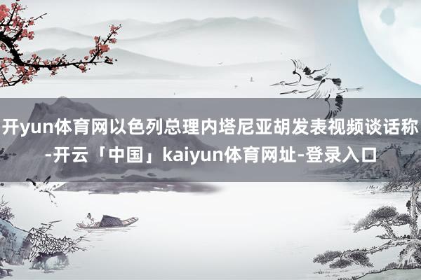 开yun体育网以色列总理内塔尼亚胡发表视频谈话称-开云「中国」kaiyun体育网址-登录入口