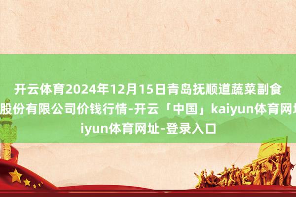 开云体育2024年12月15日青岛抚顺道蔬菜副食物批发商场股份有限公司价钱行情-开云「中国」kaiyun体育网址-登录入口