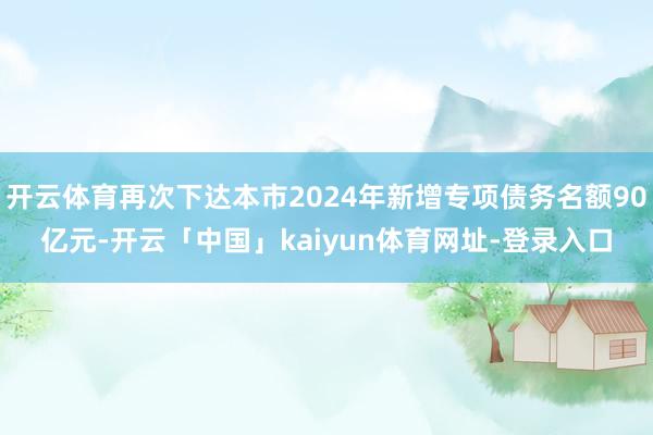 开云体育再次下达本市2024年新增专项债务名额90亿元-开云「中国」kaiyun体育网址-登录入口