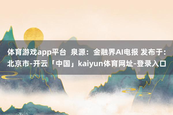 体育游戏app平台  泉源：金融界AI电报 发布于：北京市-开云「中国」kaiyun体育网址-登录入口