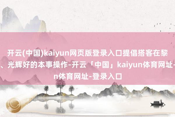 开云(中国)kaiyun网页版登录入口提倡搭客在黎明气温低、光辉好的本事操作-开云「中国」kaiyun体育网址-登录入口