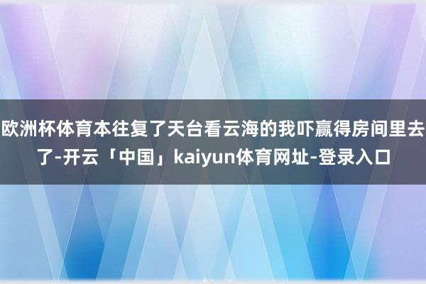 欧洲杯体育本往复了天台看云海的我吓赢得房间里去了-开云「中国」kaiyun体育网址-登录入口