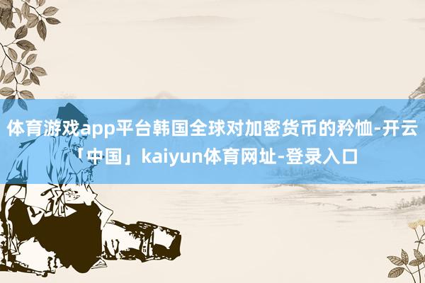 体育游戏app平台韩国全球对加密货币的矜恤-开云「中国」kaiyun体育网址-登录入口