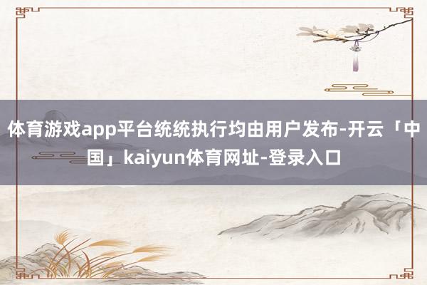 体育游戏app平台统统执行均由用户发布-开云「中国」kaiyun体育网址-登录入口
