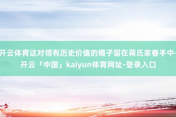 开云体育这对领有历史价值的镯子留在蒋氏家眷手中-开云「中国」kaiyun体育网址-登录入口