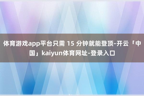 体育游戏app平台只需 15 分钟就能登顶-开云「中国」kaiyun体育网址-登录入口