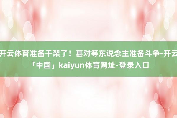 开云体育准备干架了！甚对等东说念主准备斗争-开云「中国」kaiyun体育网址-登录入口