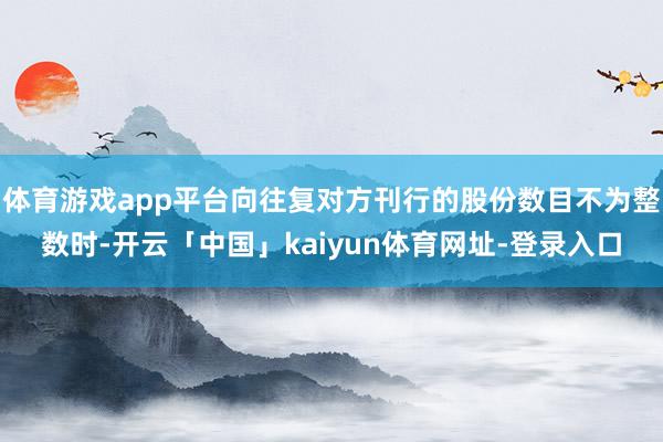 体育游戏app平台向往复对方刊行的股份数目不为整数时-开云「中国」kaiyun体育网址-登录入口