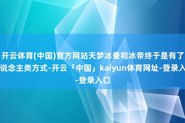 开云体育(中国)官方网站天梦冰蚕和冰帝终于是有了东说念主类方式-开云「中国」kaiyun体育网址-登录入口