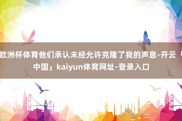 欧洲杯体育他们承认未经允许克隆了我的声息-开云「中国」kaiyun体育网址-登录入口