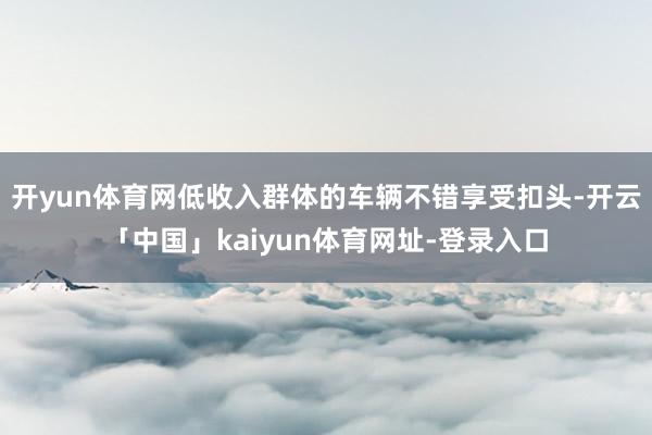 开yun体育网低收入群体的车辆不错享受扣头-开云「中国」kaiyun体育网址-登录入口
