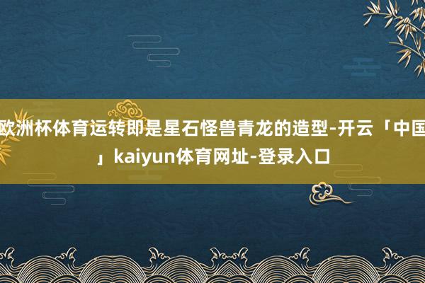 欧洲杯体育运转即是星石怪兽青龙的造型-开云「中国」kaiyun体育网址-登录入口