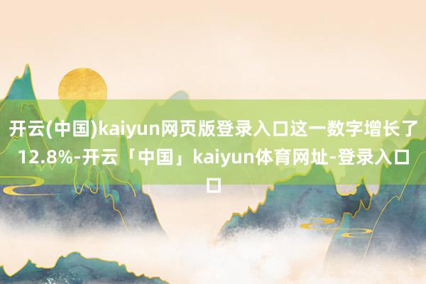 开云(中国)kaiyun网页版登录入口这一数字增长了12.8%-开云「中国」kaiyun体育网址-登录入口