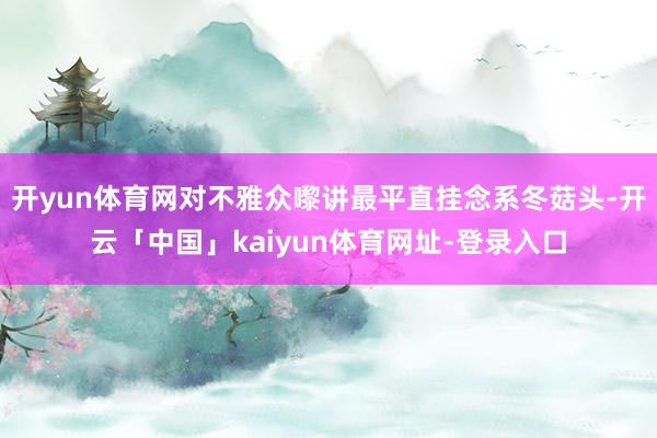 开yun体育网对不雅众嚟讲最平直挂念系冬菇头-开云「中国」kaiyun体育网址-登录入口