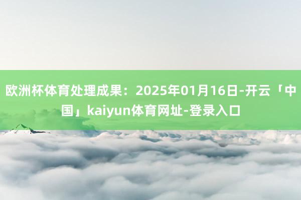 欧洲杯体育处理成果：2025年01月16日-开云「中国」kaiyun体育网址-登录入口