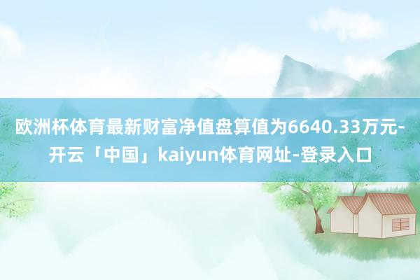 欧洲杯体育最新财富净值盘算值为6640.33万元-开云「中国」kaiyun体育网址-登录入口