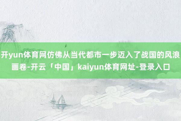 开yun体育网仿佛从当代都市一步迈入了战国的风浪画卷-开云「中国」kaiyun体育网址-登录入口