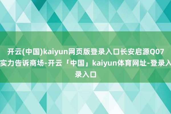 开云(中国)kaiyun网页版登录入口长安启源Q07用实力告诉商场-开云「中国」kaiyun体育网址-登录入口
