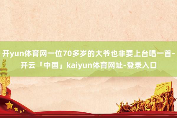 开yun体育网一位70多岁的大爷也非要上台唱一首-开云「中国」kaiyun体育网址-登录入口
