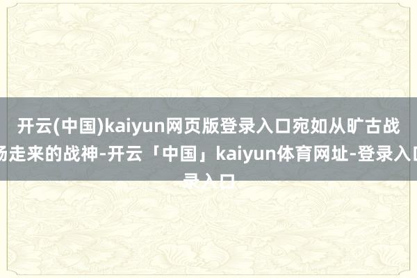 开云(中国)kaiyun网页版登录入口宛如从旷古战场走来的战神-开云「中国」kaiyun体育网址-登录入口