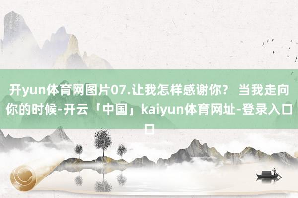 开yun体育网图片07.让我怎样感谢你？ 当我走向你的时候-开云「中国」kaiyun体育网址-登录入口