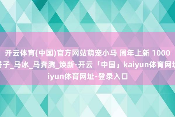 开云体育(中国)官方网站萌宠小马 周年上新 100000萌友好搭子_马冰_马奔腾_焕新-开云「中国」kaiyun体育网址-登录入口