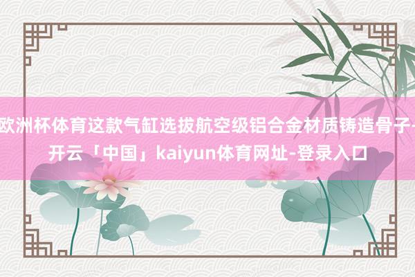 欧洲杯体育这款气缸选拔航空级铝合金材质铸造骨子-开云「中国」kaiyun体育网址-登录入口