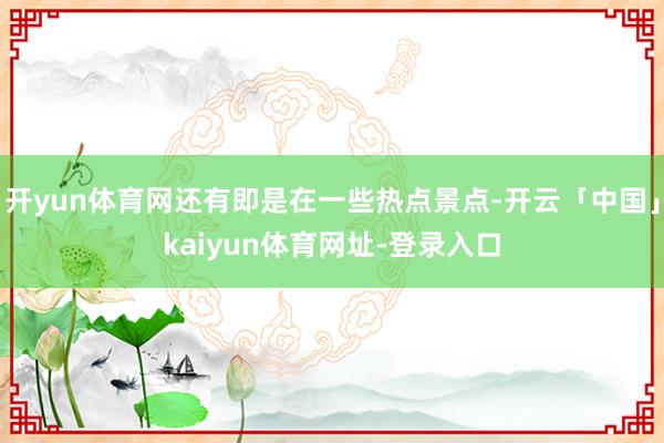 开yun体育网还有即是在一些热点景点-开云「中国」kaiyun体育网址-登录入口