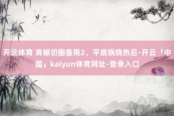 开云体育 青椒切圈备用2、平底锅烧热后-开云「中国」kaiyun体育网址-登录入口
