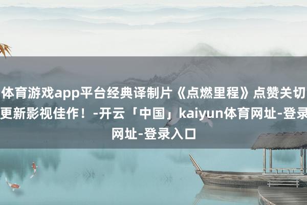 体育游戏app平台经典译制片《点燃里程》点赞关切每天更新影视佳作！-开云「中国」kaiyun体育网址-登录入口